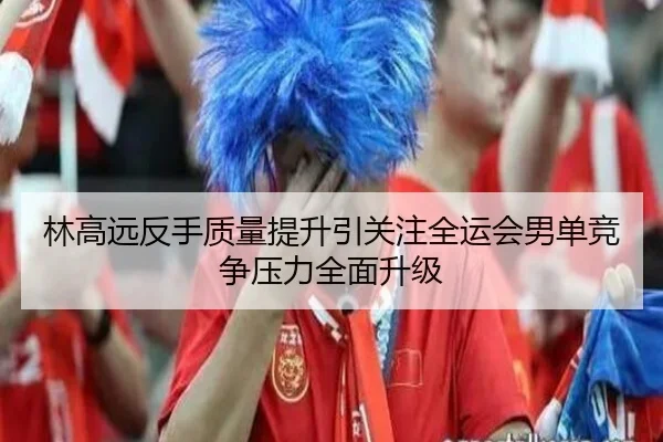 林高远反手质量提升引关注全运会男单竞争压力全面升级